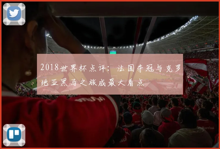 2018世界杯点评:法国夺冠与克罗地亚黑马之旅成最大看点