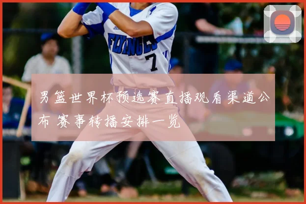 男篮世界杯预选赛直播观看渠道公布 赛事转播安排一览