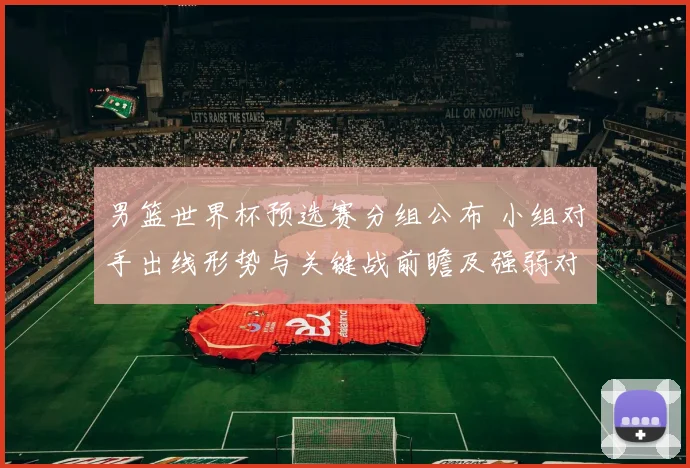 男篮世界杯预选赛分组公布 小组对手出线形势与关键战前瞻及强弱对比