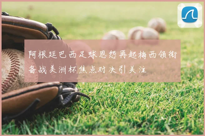 阿根廷巴西足球恩怨再起梅西领衔备战美洲杯焦点对决引关注