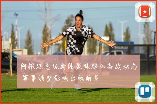 阿根廷总统新闻聚焦球队备战动态 赛事调整影响出线前景