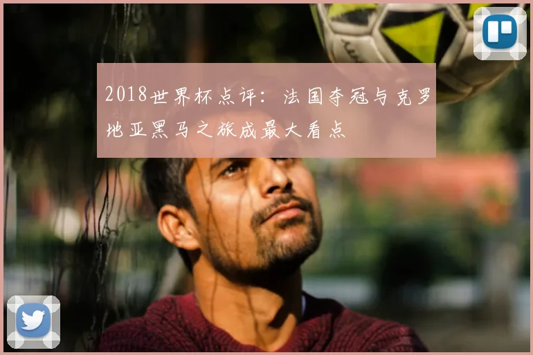 2018世界杯点评:法国夺冠与克罗地亚黑马之旅成最大看点