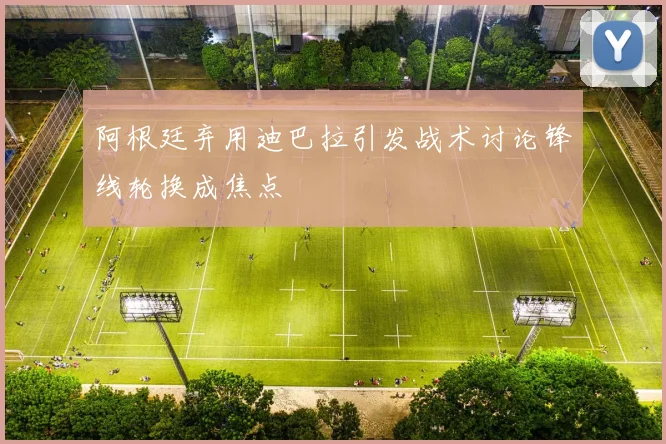 阿根廷弃用迪巴拉引发战术讨论锋线轮换成焦点
