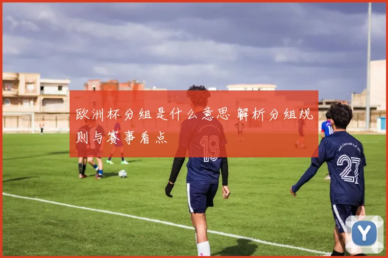 欧洲杯分组是什么意思 解析分组规则与赛事看点