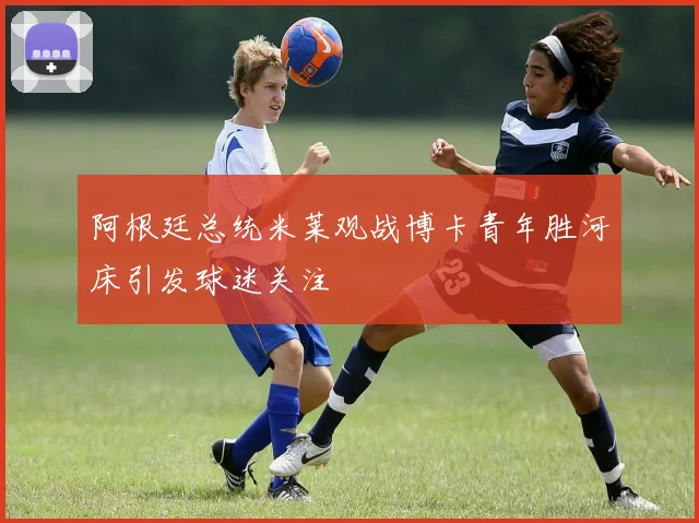 阿根廷总统米莱观战博卡青年胜河床引发球迷关注