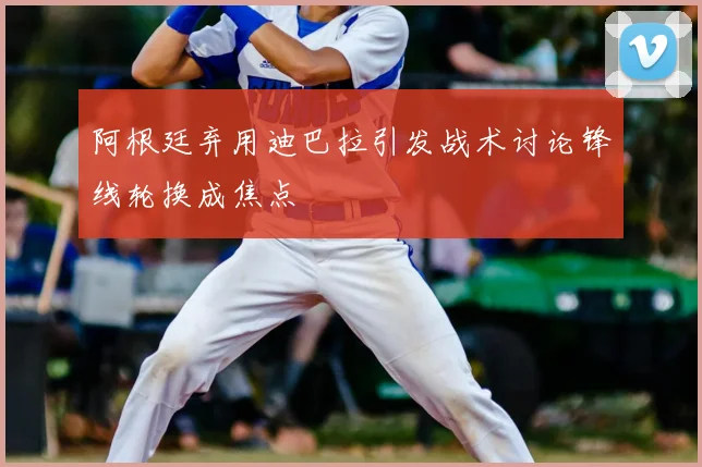 阿根廷弃用迪巴拉引发战术讨论锋线轮换成焦点