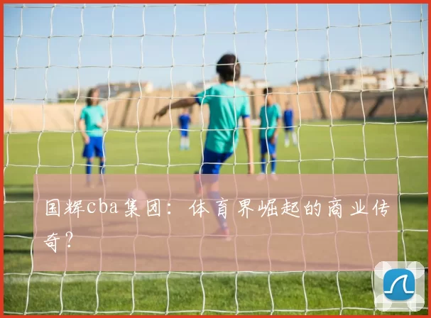 国辉cba集团：体育界崛起的商业传奇？